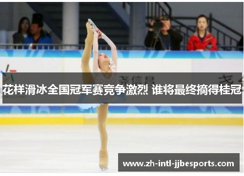 花样滑冰全国冠军赛竞争激烈 谁将最终摘得桂冠