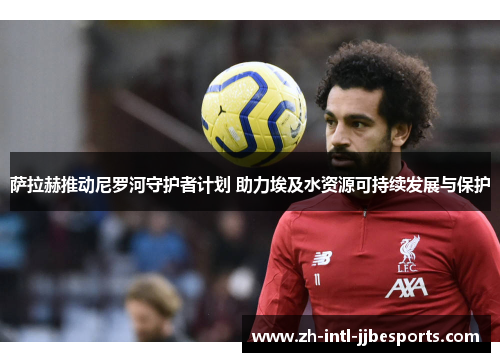 萨拉赫推动尼罗河守护者计划 助力埃及水资源可持续发展与保护 萨拉赫推动尼罗河守护者计划 助力埃及水资源可持续发展与保护
