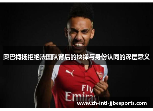 奥巴梅扬拒绝法国队背后的抉择与身份认同的深层意义 奥巴梅扬拒绝法国队背后的抉择与身份认同的深层意义