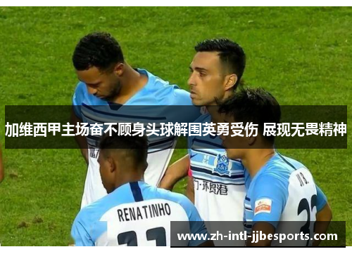加维西甲主场奋不顾身头球解围英勇受伤 展现无畏精神 加维西甲主场奋不顾身头球解围英勇受伤 展现无畏精神