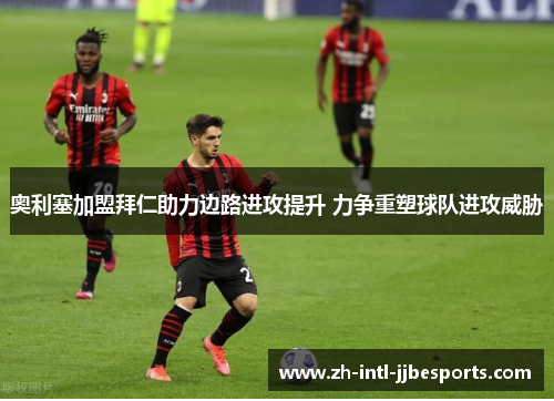 奥利塞加盟拜仁助力边路进攻提升 力争重塑球队进攻威胁 奥利塞加盟拜仁助力边路进攻提升 力争重塑球队进攻威胁