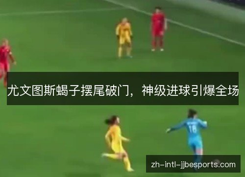 尤文图斯蝎子摆尾破门，神级进球引爆全场